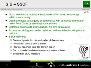 S 3 B – SSCF Goal: to enhance individual bookmarks with shared knowledge within a community Users annotate catalogues of bookmarks with semantic information taken from DMoz or WordNet vocabularies Catalogs can include (transclusion) friend's catalogues Access to catalogues can be restricted with social networking-based polices SSCF delivers: Community-oriented, semantically-rich taxonomies Information about a user's interest  Flows of expertise from the domain expert Recommendations based on users previous actions Support for SIOC metadata 