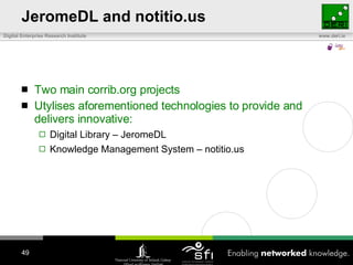 JeromeDL and notitio.us Two main corrib.org projects Utylises aforementioned technologies to provide and delivers innovative: Digital Library – JeromeDL Knowledge Management System – notitio.us 