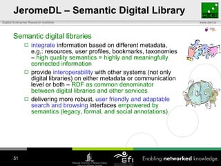 JeromeDL – Semantic Digital Library Semantic digital libraries integrate  information based on different metadata, e.g.: resources, user profiles, bookmarks, taxonomies –  high quality semantics = highly and meaningfully connected information provide  interoperability  with other systems (not only digital libraries) on either metadata or communication level or both –  RDF as common denominator between digital libraries and other services delivering more robust,  user friendly and adaptable search and browsing  interfaces  empowered by semantics (legacy, formal, and social annotations) 