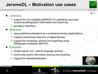 JeromeDL – Motivation use cases Librarians support for rich metadata (MARC21) in uploading resources,  accessing bibliographic information and searching persistent identifiers Scientists  easy publishing (designed as a institute/university digital library) creating hierarchical networks of digital libraries support for accessing, sharing and searching using  bibliography metadata (BibTeX) Everyone simple search (incl. natural language queries)  community-aware information sharing and browsing,  support for internationalization 