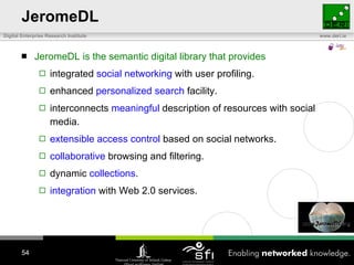 JeromeDL JeromeDL is the semantic digital library that provides integrated  social networking  with user profiling. enhanced  personalized search  facility. interconnects  meaningful  description of resources with social media. extensible access control  based on social networks. collaborative  browsing and filtering. dynamic  collections . integration  with Web 2.0 services. 