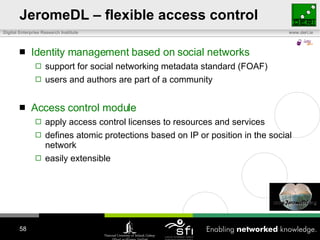 JeromeDL – flexible access control Identity management based on social networks  support for social networking metadata standard (FOAF) users and authors are part of a community Access control module apply access control licenses to resources and services defines atomic protections based on IP or position in the social network easily extensible 