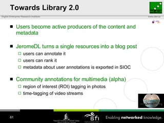 Towards Library 2.0 Users become active producers of the content and metadata JeromeDL turns a single resources into a blog post users can annotate it users can rank it metadata about user annotations is exported in SIOC Community annotations for multimedia (alpha) region of interest (ROI) tagging in photos time-tagging of video streams 