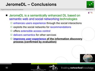 JeromeDL – Conclusions JeromeDL is a semantically enhanced DL based on  semantic web and social networking  technologies enhances users experience  through the social interactions exploits the social networks for  recommendations offers  extensible access control delivers semantics  for other services improves user experience  of the information discovery process (confirmed by evaluation) 