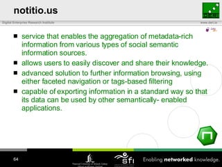 notitio.us service that enables the aggregation of metadata-rich information from various types of social semantic information sources.  allows users to easily discover and share their knowledge.  advanced solution to further information browsing, using either faceted navigation or tags-based filtering   capable of exporting information in a standard way so that its data can be used by other semantically- enabled applications. 