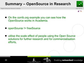 Summary – OpenSource in Research On the corrib.org example you can see how the OpenSource works in Academia. openSource != freeSource utilise the scale effect of people using the Open Source solutions for further research and for commercialisation efforts , 