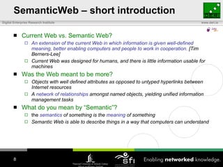 SemanticWeb – short introduction Current Web vs. Semantic Web? An extension of the current Web in which information is given well-defined meaning, better enabling computers and people to work in cooperation.  [Tim Berners-Lee] Current Web was designed for humans, and there is little information usable for machines Was the Web meant to be more? Objects with well defined attributes as opposed to untyped hyperlinks between Internet resources A  network of relationships  amongst named objects, yielding unified information management tasks What do you mean by “Semantic”? the  semantics  of something is the  meaning  of something Semantic Web is able to describe things in a way that computers can understand 