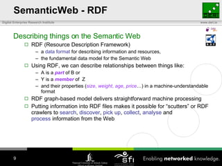 SemanticWeb - RDF Describing things on the Semantic Web RDF (Resource Description Framework) a  data format  for describing information and resources,  the fundamental data model for the Semantic Web Using RDF, we can describe relationships between things like: A is a  part  of B or Y is a  member  of  Z and their properties ( size ,  weight ,  age ,  price …) in a machine-understandable format RDF graph-based model delivers straightforward machine processing Putting information into RDF files makes it possible for “scutters” or RDF crawlers to  search ,  discover ,  pick up ,  collect ,  analyse  and  process  information from the Web 