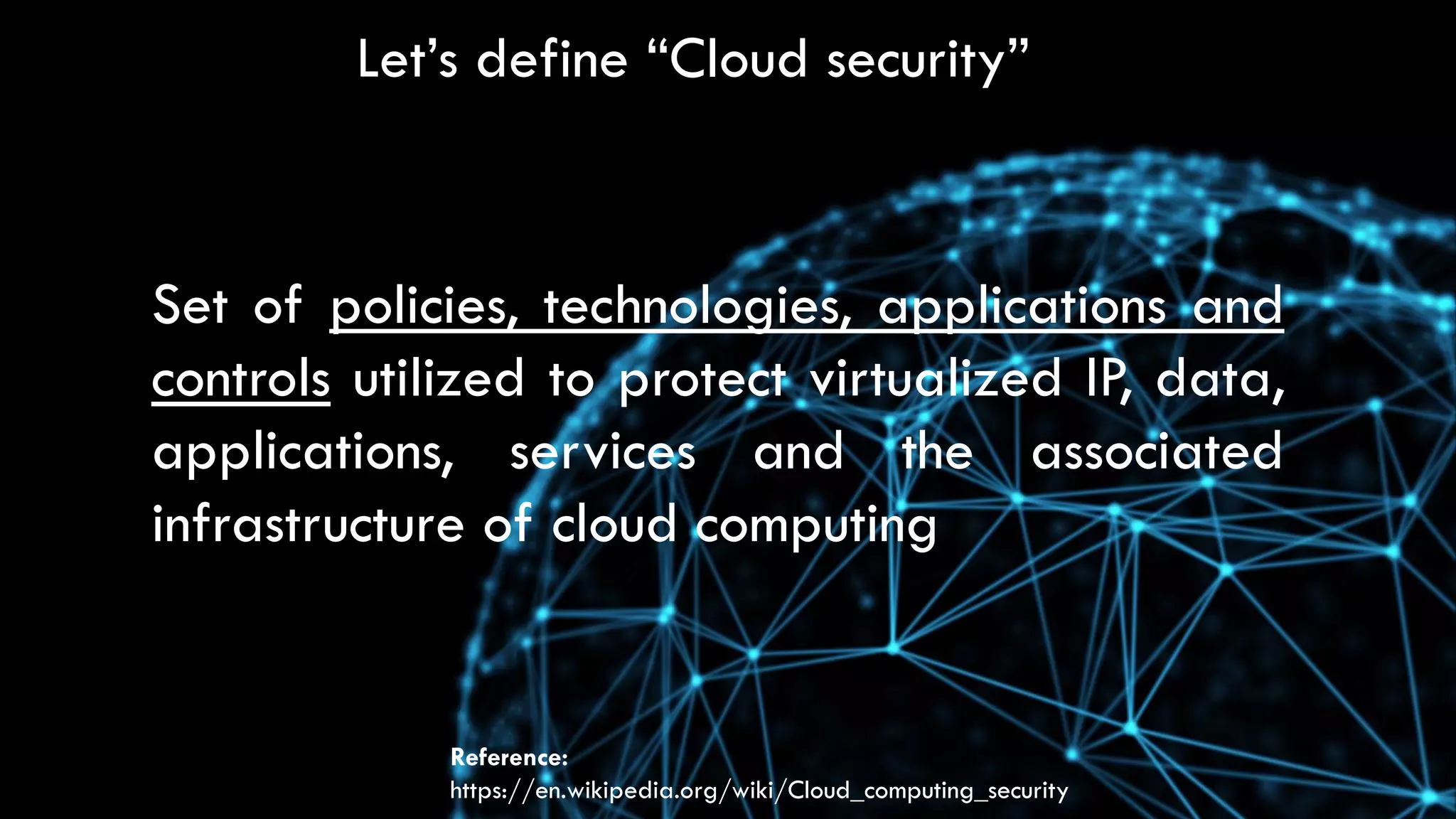 Let’s define “Cloud security”
Set of policies, technologies, applications and
controls utilized to protect virtualized IP, data,
applications, services and the associated
infrastructure of cloud computing
Reference:
https://en.wikipedia.org/wiki/Cloud_computing_security
 