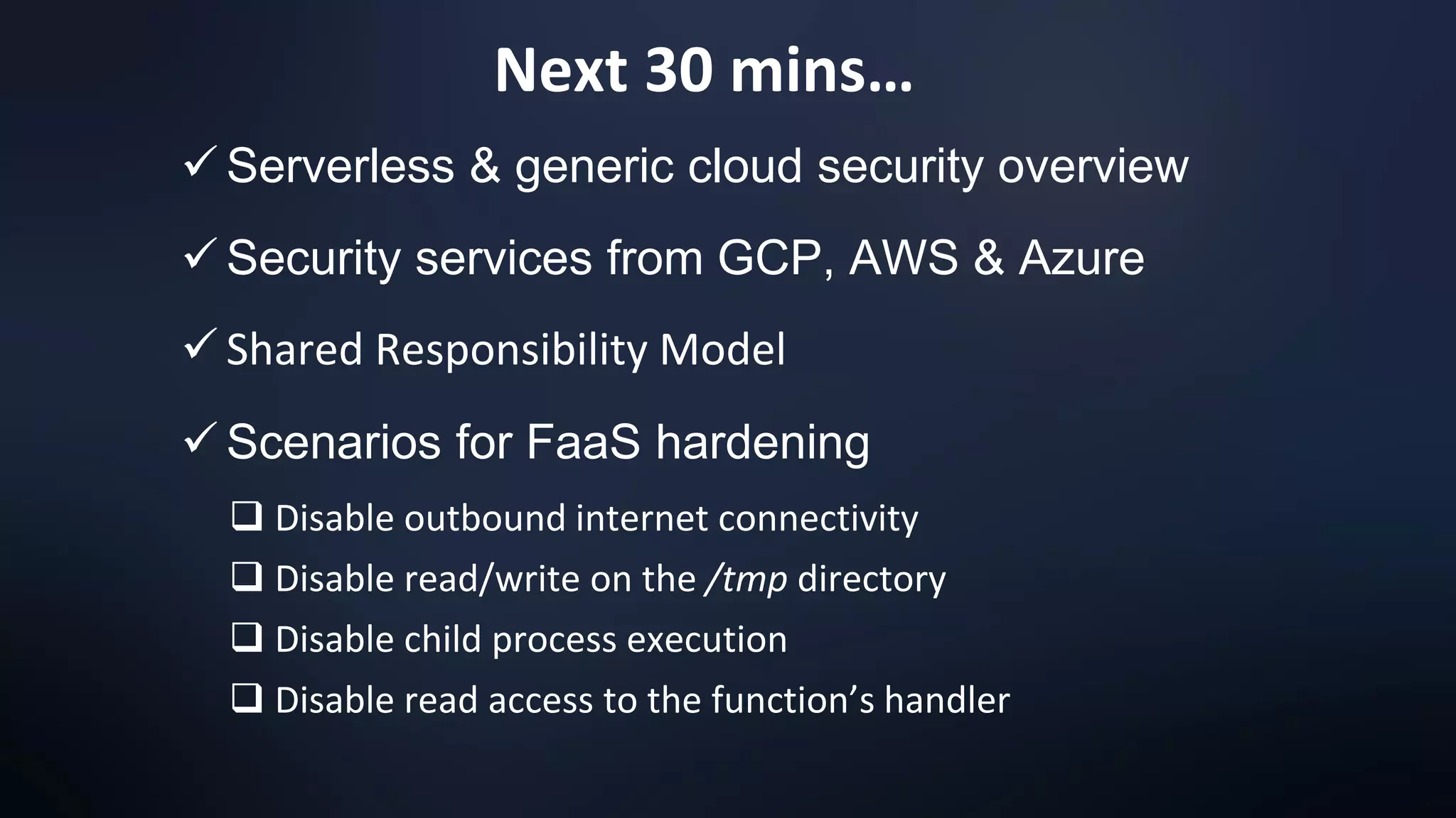 Next 30 mins…
✓ Serverless & generic cloud security overview
✓ Security services from GCP, AWS & Azure
✓ Shared Responsibility Model
✓ Scenarios for FaaS hardening
❑ Disable outbound internet connectivity
❑ Disable read/write on the /tmp directory
❑ Disable child process execution
❑ Disable read access to the function’s handler
 