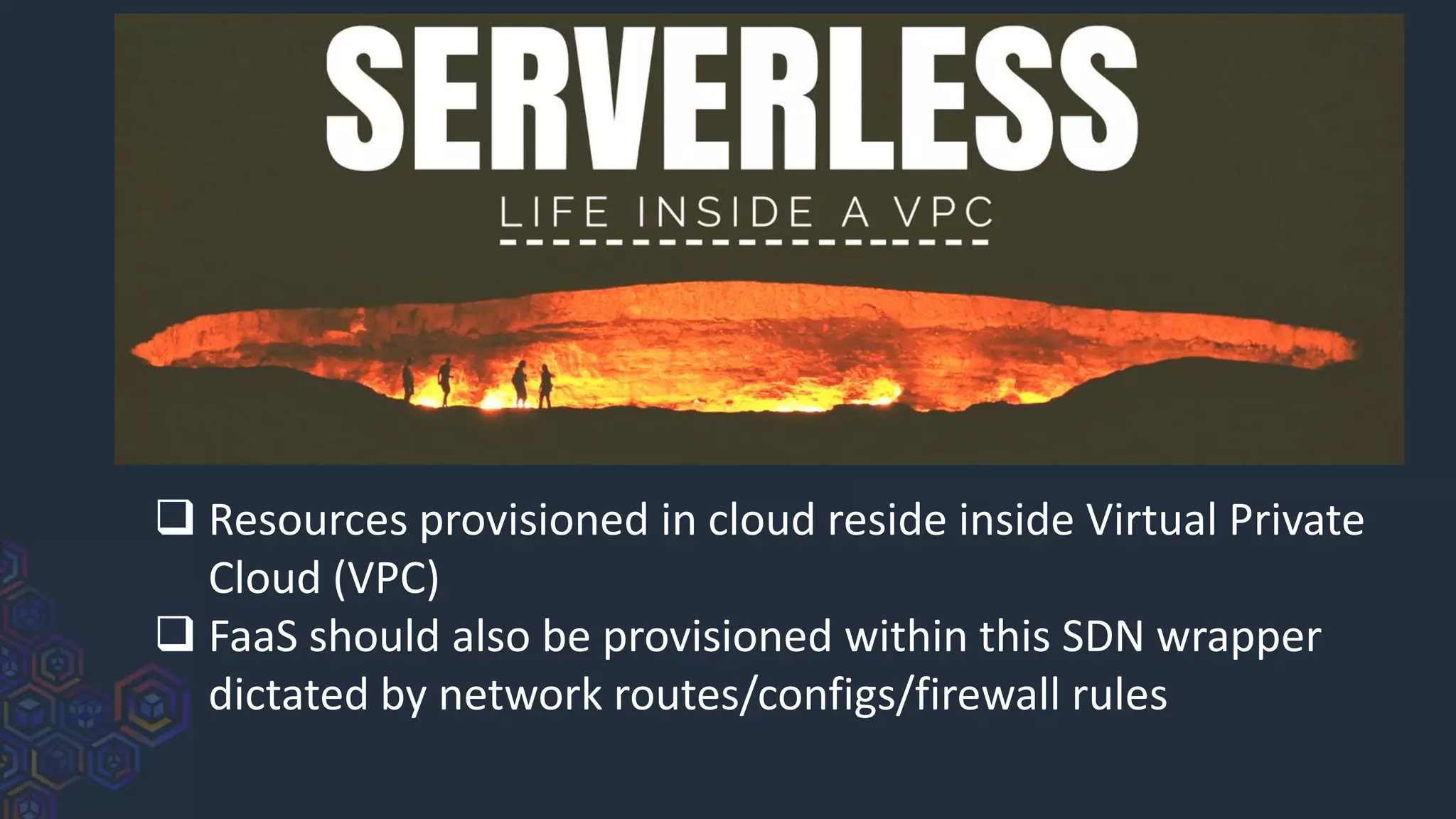 ❑ Resources provisioned in cloud reside inside Virtual Private
Cloud (VPC)
❑ FaaS should also be provisioned within this SDN wrapper
dictated by network routes/configs/firewall rules
 