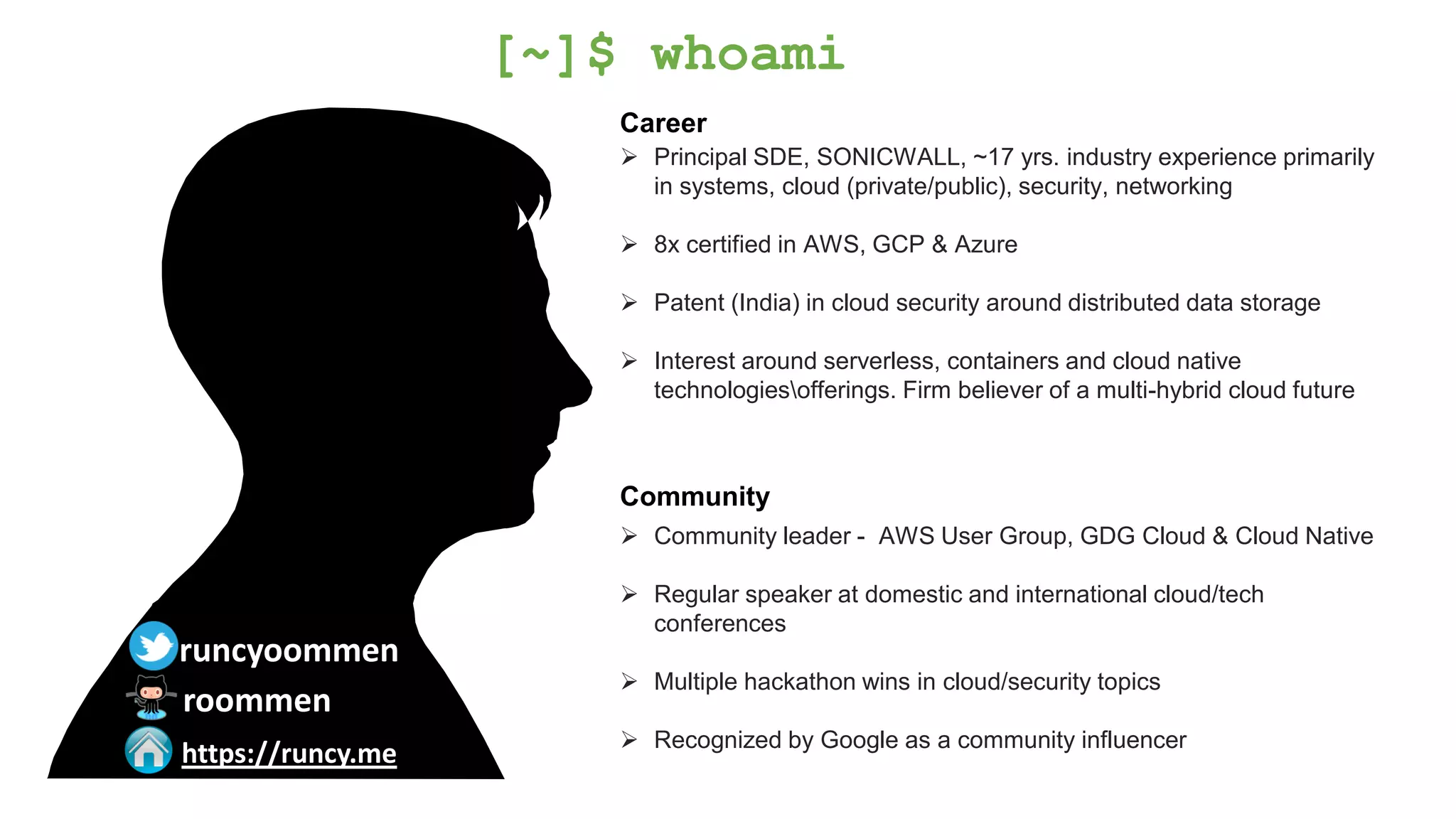 Career
➢ Principal SDE, SONICWALL, ~17 yrs. industry experience primarily
in systems, cloud (private/public), security, networking
➢ 8x certified in AWS, GCP & Azure
➢ Patent (India) in cloud security around distributed data storage
➢ Interest around serverless, containers and cloud native
technologiesofferings. Firm believer of a multi-hybrid cloud future
Community
➢ Community leader - AWS User Group, GDG Cloud & Cloud Native
➢ Regular speaker at domestic and international cloud/tech
conferences
➢ Multiple hackathon wins in cloud/security topics
➢ Recognized by Google as a community influencer
[~]$ whoami
runcyoommen
https://runcy.me
roommen
 