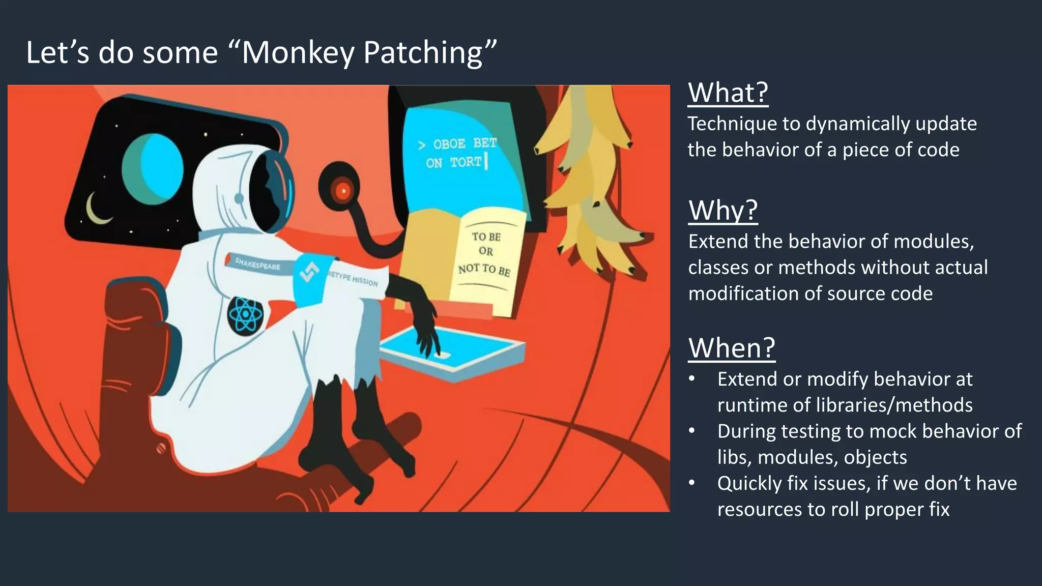 Let’s do some “Monkey Patching”
What?
Technique to dynamically update
the behavior of a piece of code
Why?
Extend the behavior of modules,
classes or methods without actual
modification of source code
When?
• Extend or modify behavior at
runtime of libraries/methods
• During testing to mock behavior of
libs, modules, objects
• Quickly fix issues, if we don’t have
resources to roll proper fix
 