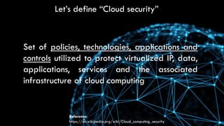 Let’s define “Cloud security”
Set of policies, technologies, applications and
controls utilized to protect virtualized IP, data,
applications, services and the associated
infrastructure of cloud computing
Reference:
https://en.wikipedia.org/wiki/Cloud_computing_security
 