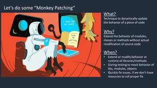 Let’s do some “Monkey Patching”
What?
Technique to dynamically update
the behavior of a piece of code
Why?
Extend the behavior of modules,
classes or methods without actual
modification of source code
When?
• Extend or modify behavior at
runtime of libraries/methods
• During testing to mock behavior of
libs, modules, objects
• Quickly fix issues, if we don’t have
resources to roll proper fix
 