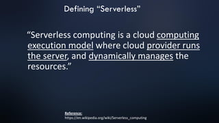 “Serverless computing is a cloud computing
execution model where cloud provider runs
the server, and dynamically manages the
resources.”
Reference:
https://en.wikipedia.org/wiki/Serverless_computing
Defining “Serverless”
 