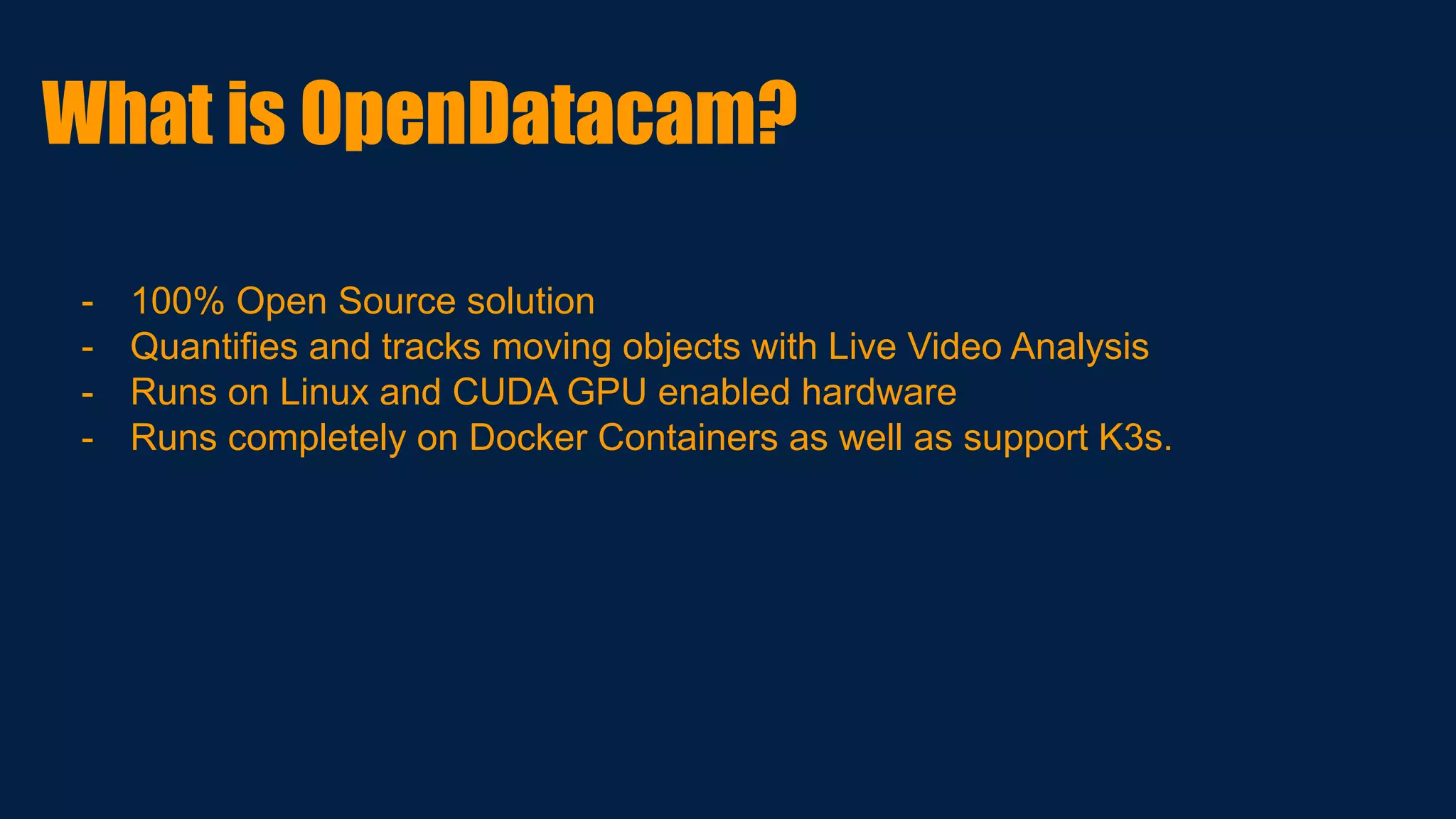 - 100% Open Source solution
- Quantifies and tracks moving objects with Live Video Analysis
- Runs on Linux and CUDA GPU enabled hardware
- Runs completely on Docker Containers as well as support K3s.
What is OpenDatacam?
 