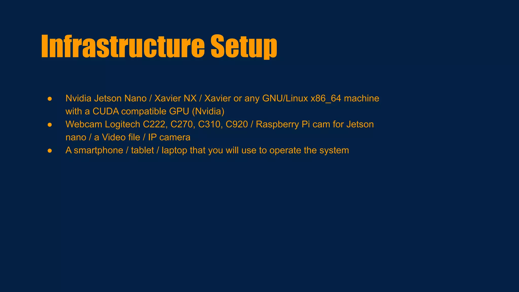 ● Nvidia Jetson Nano / Xavier NX / Xavier or any GNU/Linux x86_64 machine
with a CUDA compatible GPU (Nvidia)
● Webcam Logitech C222, C270, C310, C920 / Raspberry Pi cam for Jetson
nano / a Video file / IP camera
● A smartphone / tablet / laptop that you will use to operate the system
Infrastructure Setup
 
