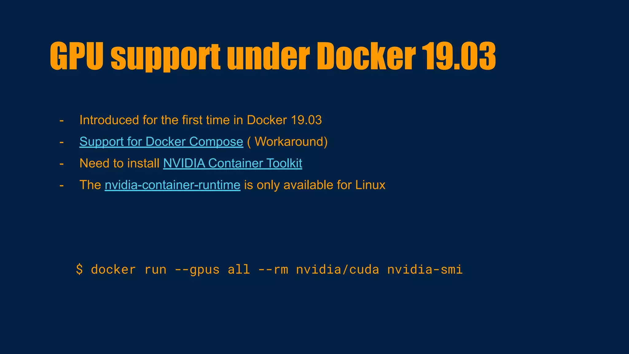 - Introduced for the first time in Docker 19.03
- Support for Docker Compose ( Workaround)
- Need to install NVIDIA Container Toolkit
- The nvidia-container-runtime is only available for Linux
$ docker run --gpus all --rm nvidia/cuda nvidia-smi
GPU support under Docker 19.03
 