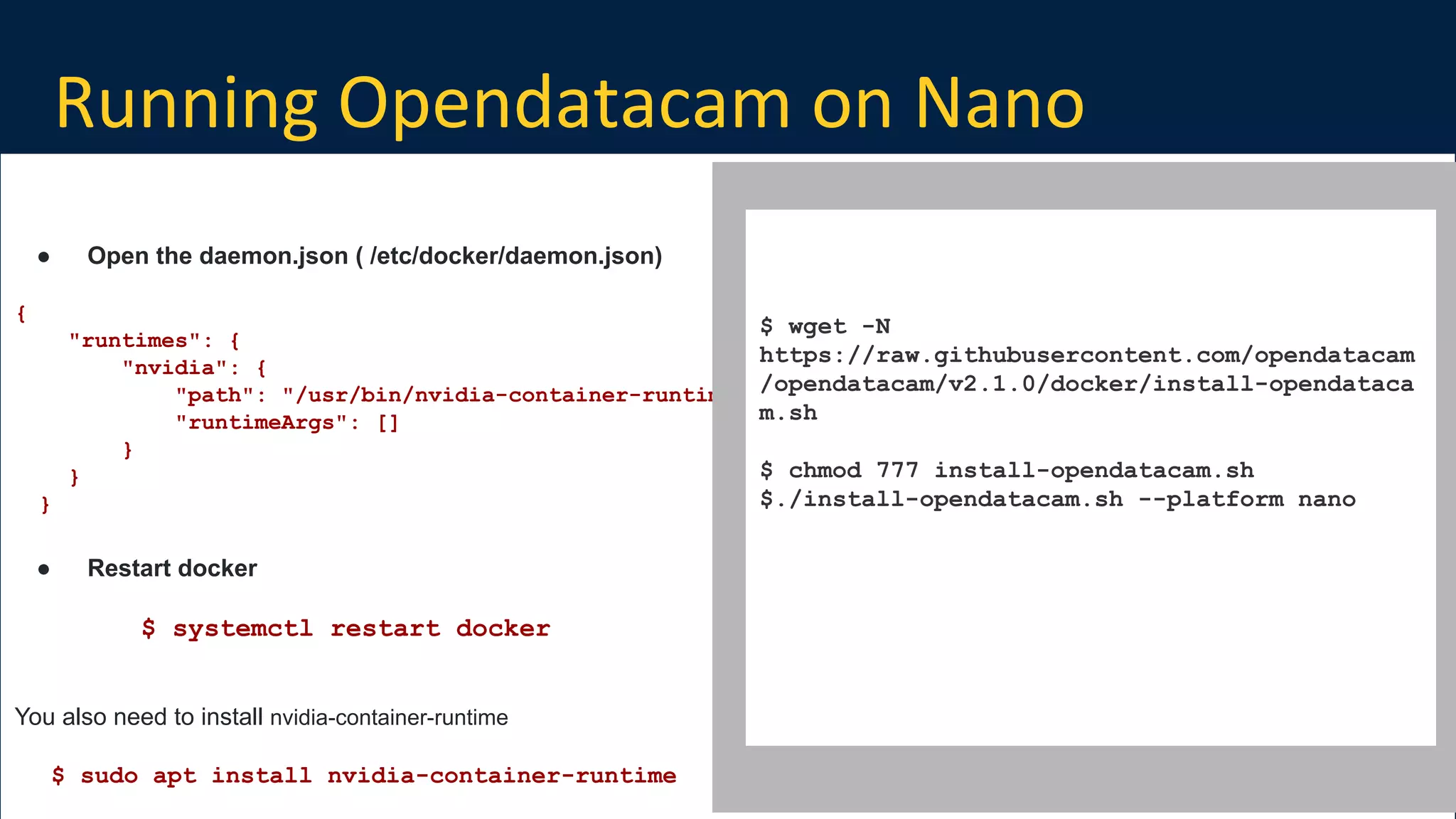 Running Opendatacam on Nano
Build on Open Source
● Open the daemon.json ( /etc/docker/daemon.json)
{
"runtimes": {
"nvidia": {
"path": "/usr/bin/nvidia-container-runtime",
"runtimeArgs": []
}
}
}
● Restart docker
$ systemctl restart docker
You also need to install nvidia-container-runtime
$ sudo apt install nvidia-container-runtime
$ wget -N
https://raw.githubusercontent.com/opendatacam
/opendatacam/v2.1.0/docker/install-opendataca
m.sh
$ chmod 777 install-opendatacam.sh
$./install-opendatacam.sh --platform nano
 