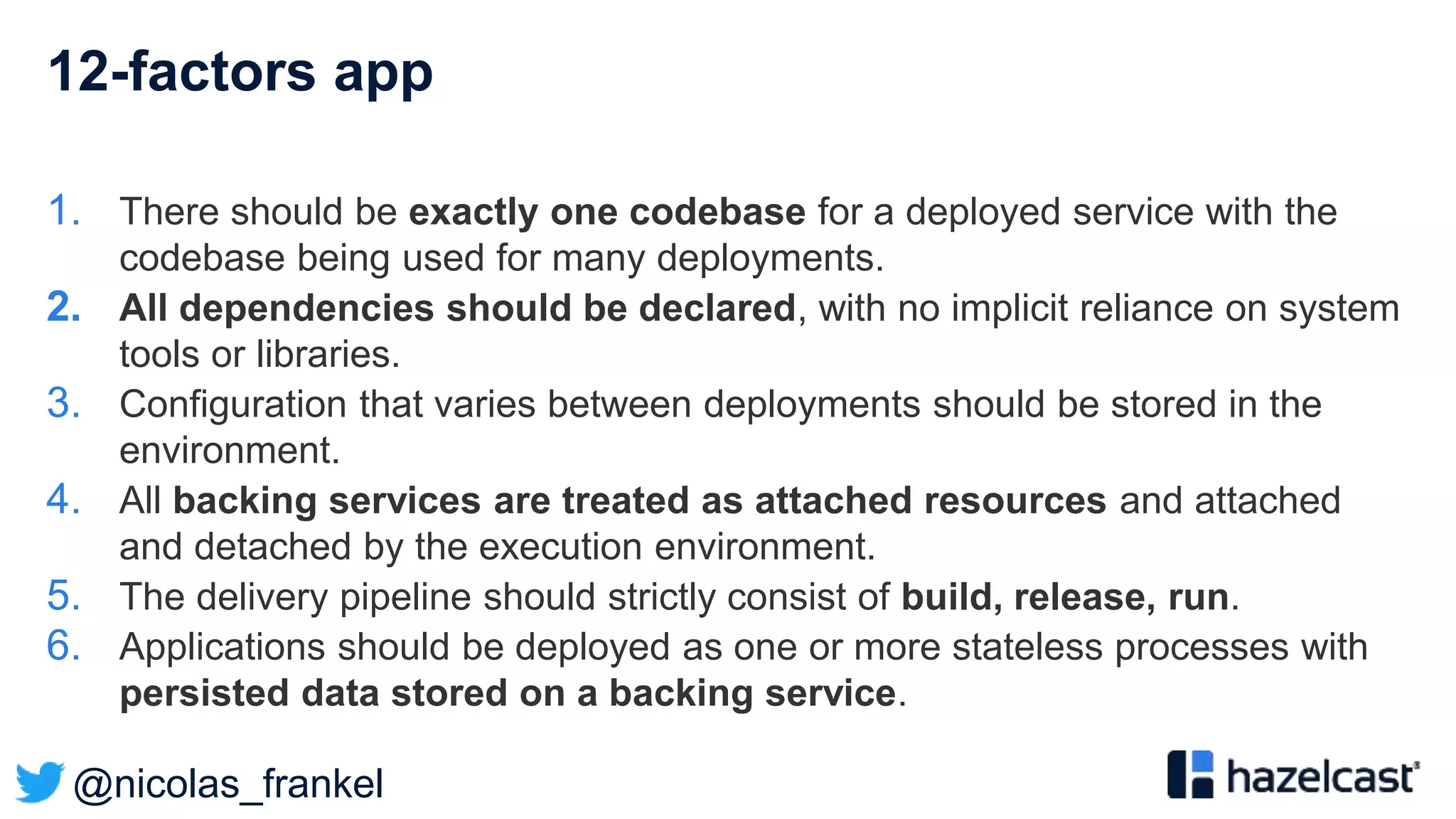@nicolas_frankel
12-factors app
1. There should be exactly one codebase for a deployed service with the
codebase being used for many deployments.
2. All dependencies should be declared, with no implicit reliance on system
tools or libraries.
3. Configuration that varies between deployments should be stored in the
environment.
4. All backing services are treated as attached resources and attached
and detached by the execution environment.
5. The delivery pipeline should strictly consist of build, release, run.
6. Applications should be deployed as one or more stateless processes with
persisted data stored on a backing service.
 