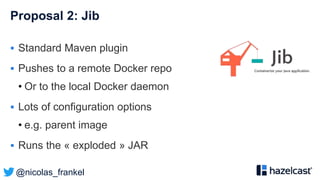 @nicolas_frankel
Proposal 2: Jib
 Standard Maven plugin
 Pushes to a remote Docker repo
• Or to the local Docker daemon
 Lots of configuration options
• e.g. parent image
 Runs the « exploded » JAR
 