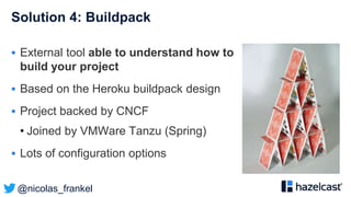 @nicolas_frankel
Solution 4: Buildpack
 External tool able to understand how to
build your project
 Based on the Heroku buildpack design
 Project backed by CNCF
• Joined by VMWare Tanzu (Spring)
 Lots of configuration options
 