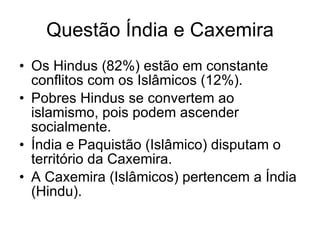 Questão Índia e Caxemira Os Hindus (82%) estão em constante conflitos com os Islâmicos (12%). Pobres Hindus se convertem ao islamismo, pois podem ascender socialmente. Índia e Paquistão (Islâmico) disputam o território da Caxemira. A Caxemira (Islâmicos) pertencem a Índia (Hindu). 