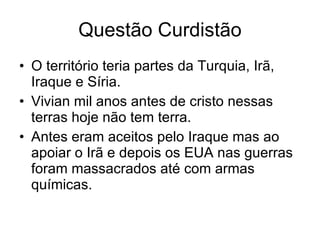 Questão Curdistão O território teria partes da Turquia, Irã, Iraque e Síria. Vivian mil anos antes de cristo nessas terras hoje não tem terra. Antes eram aceitos pelo Iraque mas ao apoiar o Irã e depois os EUA nas guerras foram massacrados até com armas químicas. 