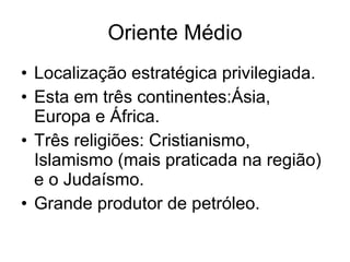 Oriente Médio Localização estratégica privilegiada. Esta em três continentes:Ásia, Europa e África. Três religiões: Cristianismo, Islamismo (mais praticada na região) e o Judaísmo. Grande produtor de petróleo. 