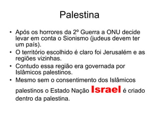 Palestina Após os horrores da 2º Guerra a ONU decide levar em conta o Sionismo (judeus devem ter um país). O território escolhido é claro foi Jerusalém e as regiões vizinhas. Contudo essa região era governada por Islâmicos palestinos. Mesmo sem o consentimento dos Islâmicos palestinos o Estado Nação  Israel  é criado dentro da palestina. 