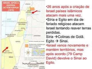 26 anos após a criação de Israel países islâmicos atacam mais uma vez. Síria e Egito em dia de feriado religioso atacam Israel tentando reaver terras perdidas. Síria   Colinas de Golã. Egito    Sinai. Israel vence novamente e mantém territórios, mas após acordo (79 Camp David) devolve o Sinai ao Egito. 
