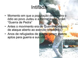 Momento em que a população demonstra o ódio ao povo Judeu e a formação de Israel. “Guerra de Pedra” Antes o movimento era de Guerrilha, depois, de ataque aberto ao exército israelense. Anos de refugiados de guerra geram jovens aptos para guerra e suicídio. Intifada 