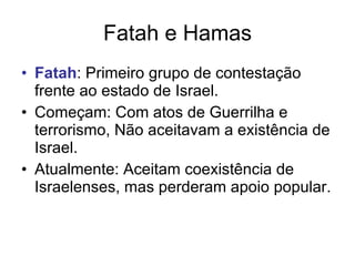 Fatah e Hamas Fatah : Primeiro grupo de contestação frente ao estado de Israel. Começam: Com atos de Guerrilha e terrorismo, Não aceitavam a existência de Israel. Atualmente: Aceitam coexistência de Israelenses, mas perderam apoio popular. 