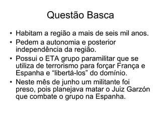 Questão Basca Habitam a região a mais de seis mil anos. Pedem a autonomia e posterior independência da região. Possui o ETA grupo paramilitar que se utiliza de terrorismo para forçar França e Espanha e “libertá-los” do domínio. Neste mês de junho um militante foi preso, pois planejava matar o Juiz Garzón que combate o grupo na Espanha. 