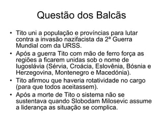 Questão dos Balcãs Tito uni a população e províncias para lutar contra a invasão nazifacista da 2ª Guerra Mundial com da URSS. Após a guerra Tito com mão de ferro força as regiões a ficarem unidas sob o nome de Iugoslávia (Sérvia, Croácia, Eslovênia, Bósnia e Herzegovina, Montenegro e Macedónia). Tito afirmou que haveria rotatividade no cargo (para que todos aceitassem). Após a morte de Tito o sistema não se sustentava quando Slobodam Milosevic assume a liderança as situação se complica. 