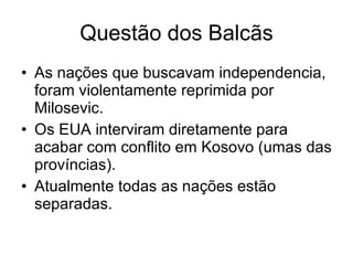 Questão dos Balcãs As nações que buscavam independencia, foram violentamente reprimida por Milosevic. Os EUA interviram diretamente para acabar com conflito em Kosovo (umas das províncias). Atualmente todas as nações estão separadas. 