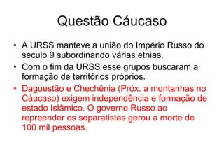 Questão Cáucaso A URSS manteve a união do Império Russo do século 9 subordinando várias etnias. Com o fim da URSS esse grupos buscaram a formação de territórios próprios. Daguestão e Chechênia (Próx. a montanhas no Cáucaso) exigem independência e formação de estado Islâmico. O governo Russo ao repreender os separatistas gerou a morte de 100 mil pessoas. 