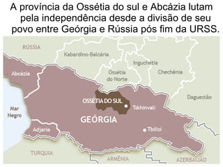 A província da Ossétia do sul e Abcázia lutam pela independência desde a divisão de seu povo entre Geórgia e Rússia pós fim da URSS. 