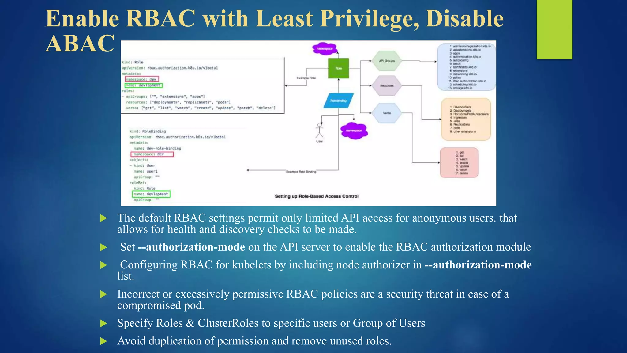 Enable RBAC with Least Privilege, Disable
ABAC
 The default RBAC settings permit only limited API access for anonymous users. that
allows for health and discovery checks to be made.
 Set --authorization-mode on the API server to enable the RBAC authorization module
 Configuring RBAC for kubelets by including node authorizer in --authorization-mode
list.
 Incorrect or excessively permissive RBAC policies are a security threat in case of a
compromised pod.
 Specify Roles & ClusterRoles to specific users or Group of Users
 Avoid duplication of permission and remove unused roles.
 