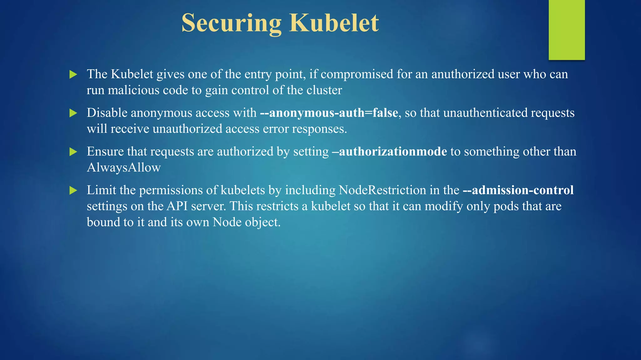 Securing Kubelet
 The Kubelet gives one of the entry point, if compromised for an anuthorized user who can
run malicious code to gain control of the cluster
 Disable anonymous access with --anonymous-auth=false, so that unauthenticated requests
will receive unauthorized access error responses.
 Ensure that requests are authorized by setting –authorizationmode to something other than
AlwaysAllow
 Limit the permissions of kubelets by including NodeRestriction in the --admission-control
settings on the API server. This restricts a kubelet so that it can modify only pods that are
bound to it and its own Node object.
 