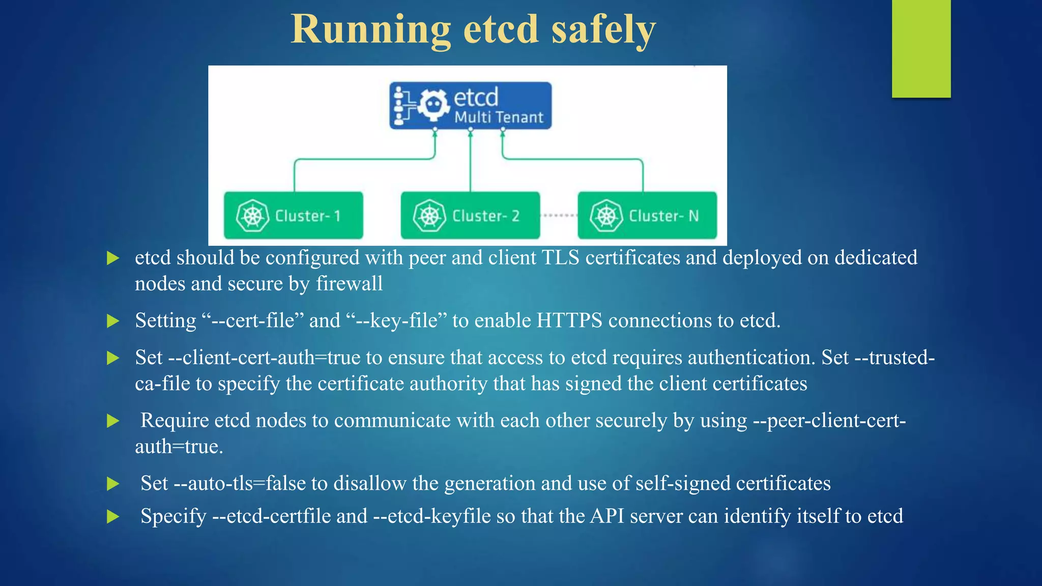 Running etcd safely
 etcd should be configured with peer and client TLS certificates and deployed on dedicated
nodes and secure by firewall
 Setting “--cert-file” and “--key-file” to enable HTTPS connections to etcd.
 Set --client-cert-auth=true to ensure that access to etcd requires authentication. Set --trusted-
ca-file to specify the certificate authority that has signed the client certificates
 Require etcd nodes to communicate with each other securely by using --peer-client-cert-
auth=true.
 Set --auto-tls=false to disallow the generation and use of self-signed certificates
 Specify --etcd-certfile and --etcd-keyfile so that the API server can identify itself to etcd
 