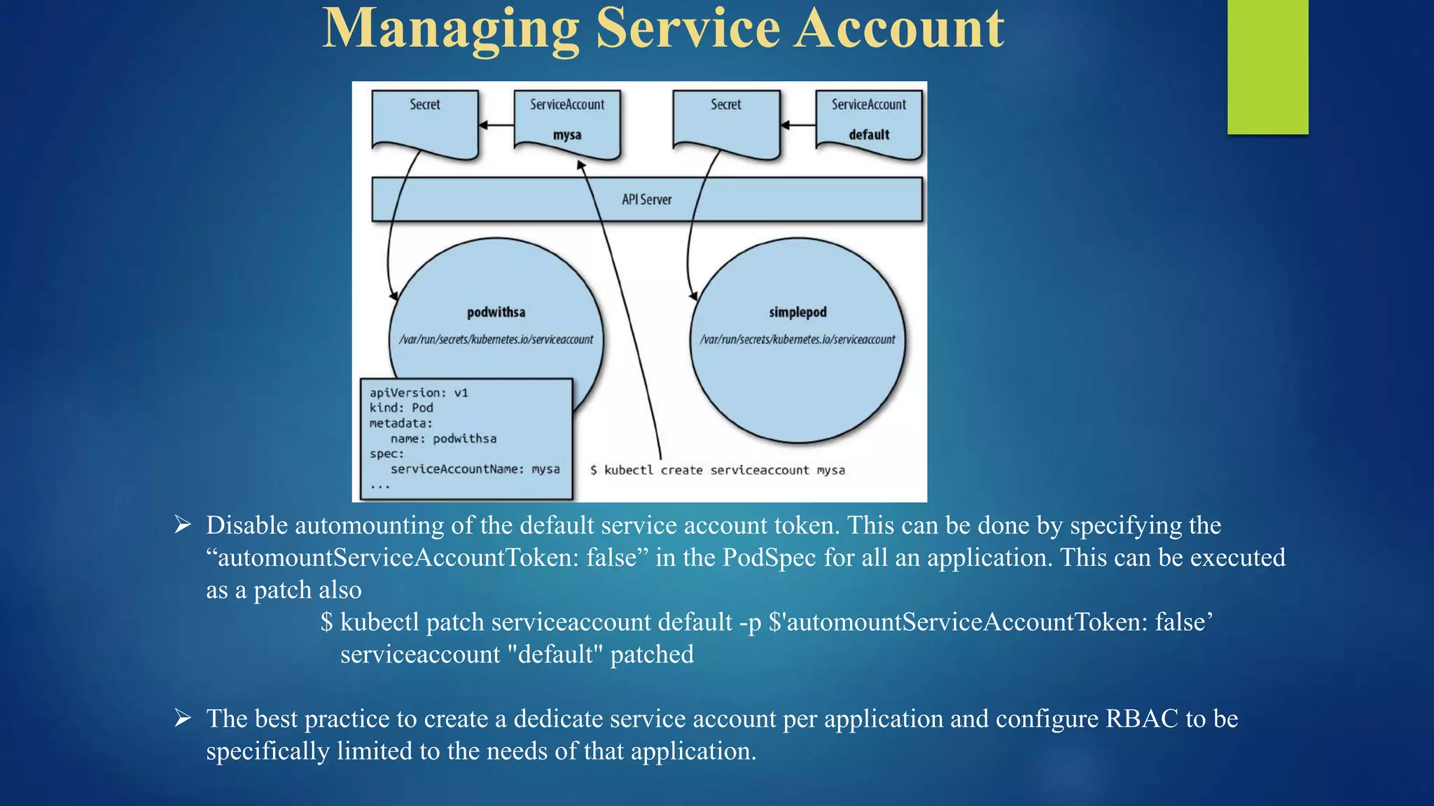 Managing Service Account
 Disable automounting of the default service account token. This can be done by specifying the
“automountServiceAccountToken: false” in the PodSpec for all an application. This can be executed
as a patch also
$ kubectl patch serviceaccount default -p $'automountServiceAccountToken: false’
serviceaccount "default" patched
 The best practice to create a dedicate service account per application and configure RBAC to be
specifically limited to the needs of that application.
 