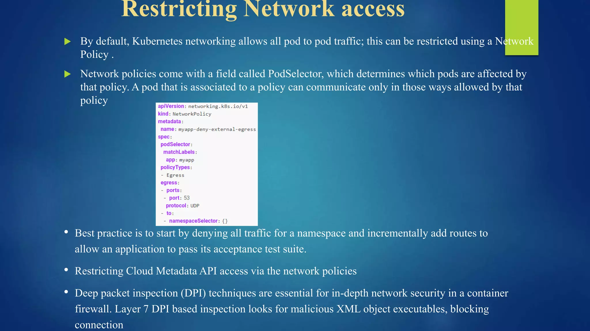 Restricting Network access
 By default, Kubernetes networking allows all pod to pod traffic; this can be restricted using a Network
Policy .
 Network policies come with a field called PodSelector, which determines which pods are affected by
that policy. A pod that is associated to a policy can communicate only in those ways allowed by that
policy
• Best practice is to start by denying all traffic for a namespace and incrementally add routes to
allow an application to pass its acceptance test suite.
• Restricting Cloud Metadata API access via the network policies
• Deep packet inspection (DPI) techniques are essential for in-depth network security in a container
firewall. Layer 7 DPI based inspection looks for malicious XML object executables, blocking
connection
 