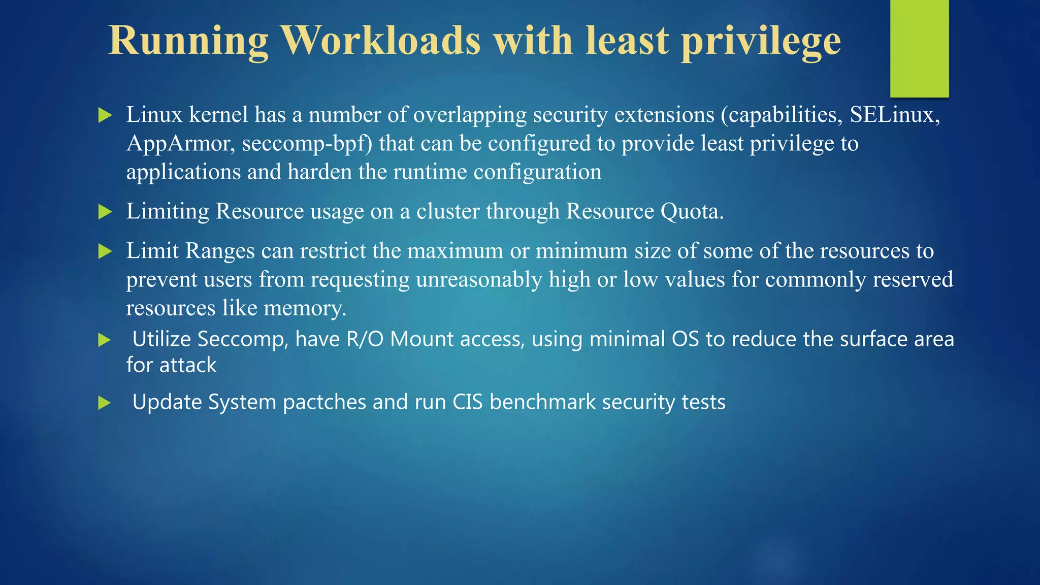 Running Workloads with least privilege
 Linux kernel has a number of overlapping security extensions (capabilities, SELinux,
AppArmor, seccomp-bpf) that can be configured to provide least privilege to
applications and harden the runtime configuration
 Limiting Resource usage on a cluster through Resource Quota.
 Limit Ranges can restrict the maximum or minimum size of some of the resources to
prevent users from requesting unreasonably high or low values for commonly reserved
resources like memory.
 Utilize Seccomp, have R/O Mount access, using minimal OS to reduce the surface area
for attack
 Update System pactches and run CIS benchmark security tests
 