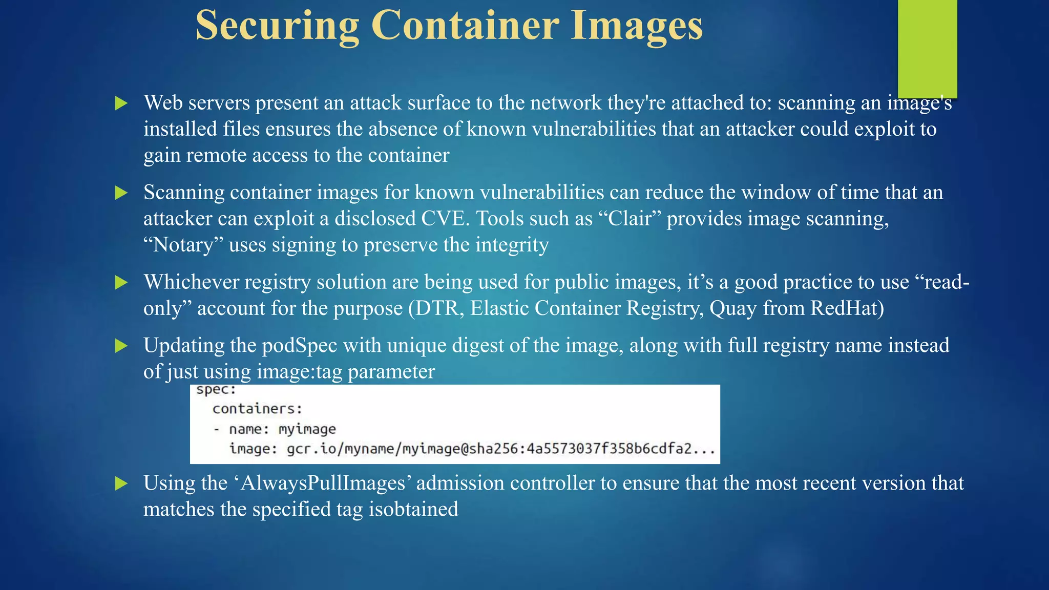 Securing Container Images
 Web servers present an attack surface to the network they're attached to: scanning an image's
installed files ensures the absence of known vulnerabilities that an attacker could exploit to
gain remote access to the container
 Scanning container images for known vulnerabilities can reduce the window of time that an
attacker can exploit a disclosed CVE. Tools such as “Clair” provides image scanning,
“Notary” uses signing to preserve the integrity
 Whichever registry solution are being used for public images, it’s a good practice to use “read-
only” account for the purpose (DTR, Elastic Container Registry, Quay from RedHat)
 Updating the podSpec with unique digest of the image, along with full registry name instead
of just using image:tag parameter
 Using the ‘AlwaysPullImages’ admission controller to ensure that the most recent version that
matches the specified tag isobtained
 