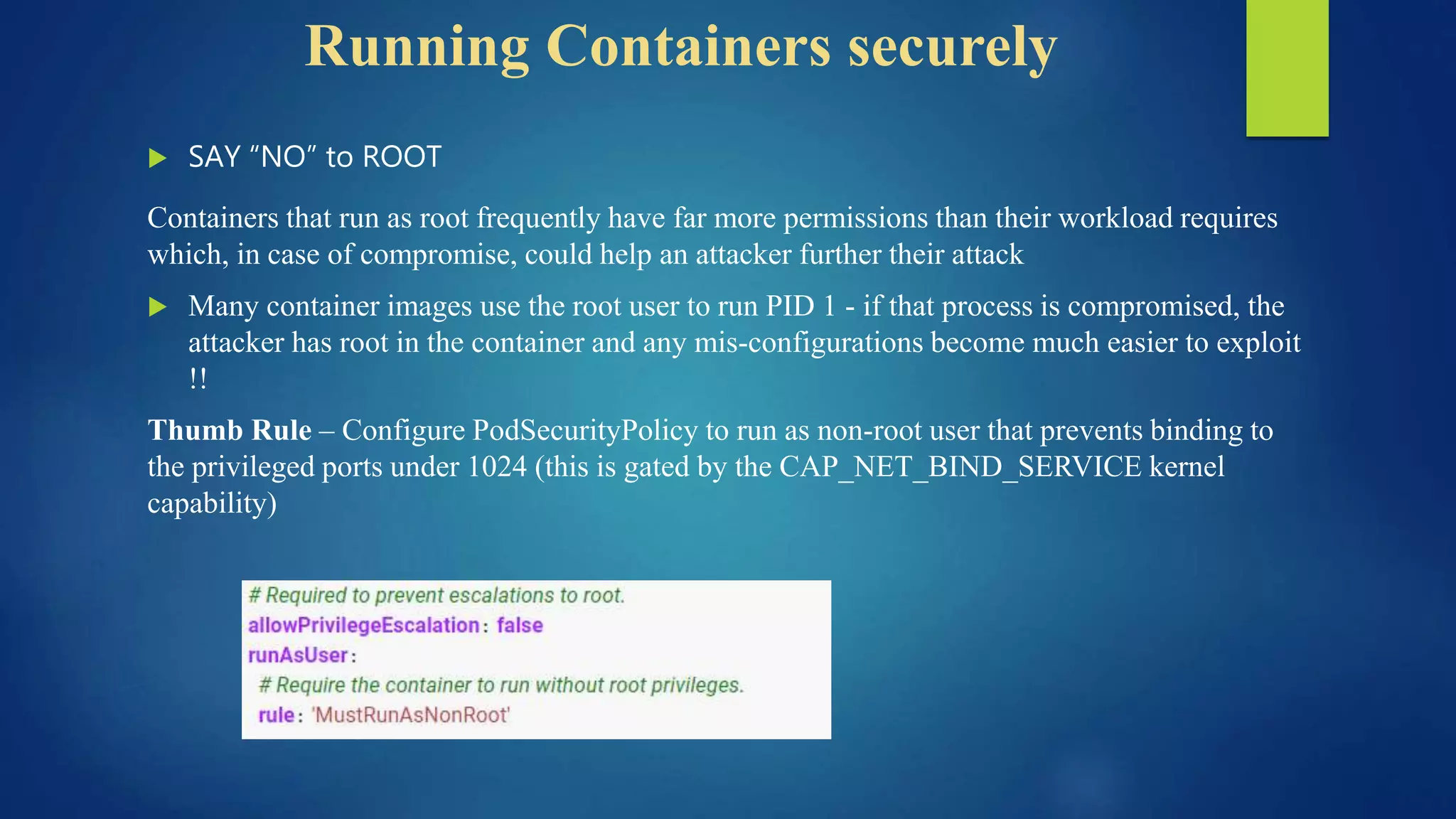 Running Containers securely
 SAY “NO” to ROOT
Containers that run as root frequently have far more permissions than their workload requires
which, in case of compromise, could help an attacker further their attack
 Many container images use the root user to run PID 1 - if that process is compromised, the
attacker has root in the container and any mis-configurations become much easier to exploit
!!
Thumb Rule – Configure PodSecurityPolicy to run as non-root user that prevents binding to
the privileged ports under 1024 (this is gated by the CAP_NET_BIND_SERVICE kernel
capability)
 