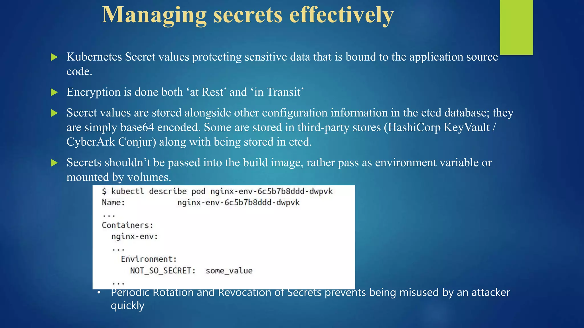 Managing secrets effectively
 Kubernetes Secret values protecting sensitive data that is bound to the application source
code.
 Encryption is done both ‘at Rest’ and ‘in Transit’
 Secret values are stored alongside other configuration information in the etcd database; they
are simply base64 encoded. Some are stored in third-party stores (HashiCorp KeyVault /
CyberArk Conjur) along with being stored in etcd.
 Secrets shouldn’t be passed into the build image, rather pass as environment variable or
mounted by volumes.
• Periodic Rotation and Revocation of Secrets prevents being misused by an attacker
quickly
 