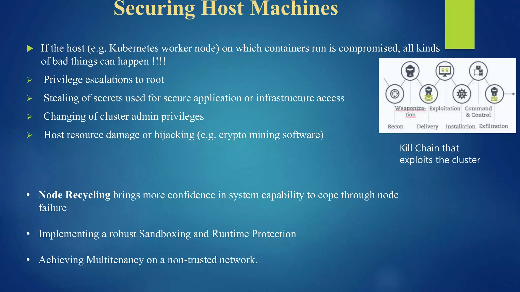 Securing Host Machines
 If the host (e.g. Kubernetes worker node) on which containers run is compromised, all kinds
of bad things can happen !!!!
 Privilege escalations to root
 Stealing of secrets used for secure application or infrastructure access
 Changing of cluster admin privileges
 Host resource damage or hijacking (e.g. crypto mining software)
Kill Chain that
exploits the cluster
• Node Recycling brings more confidence in system capability to cope through node
failure
• Implementing a robust Sandboxing and Runtime Protection
• Achieving Multitenancy on a non-trusted network.
 