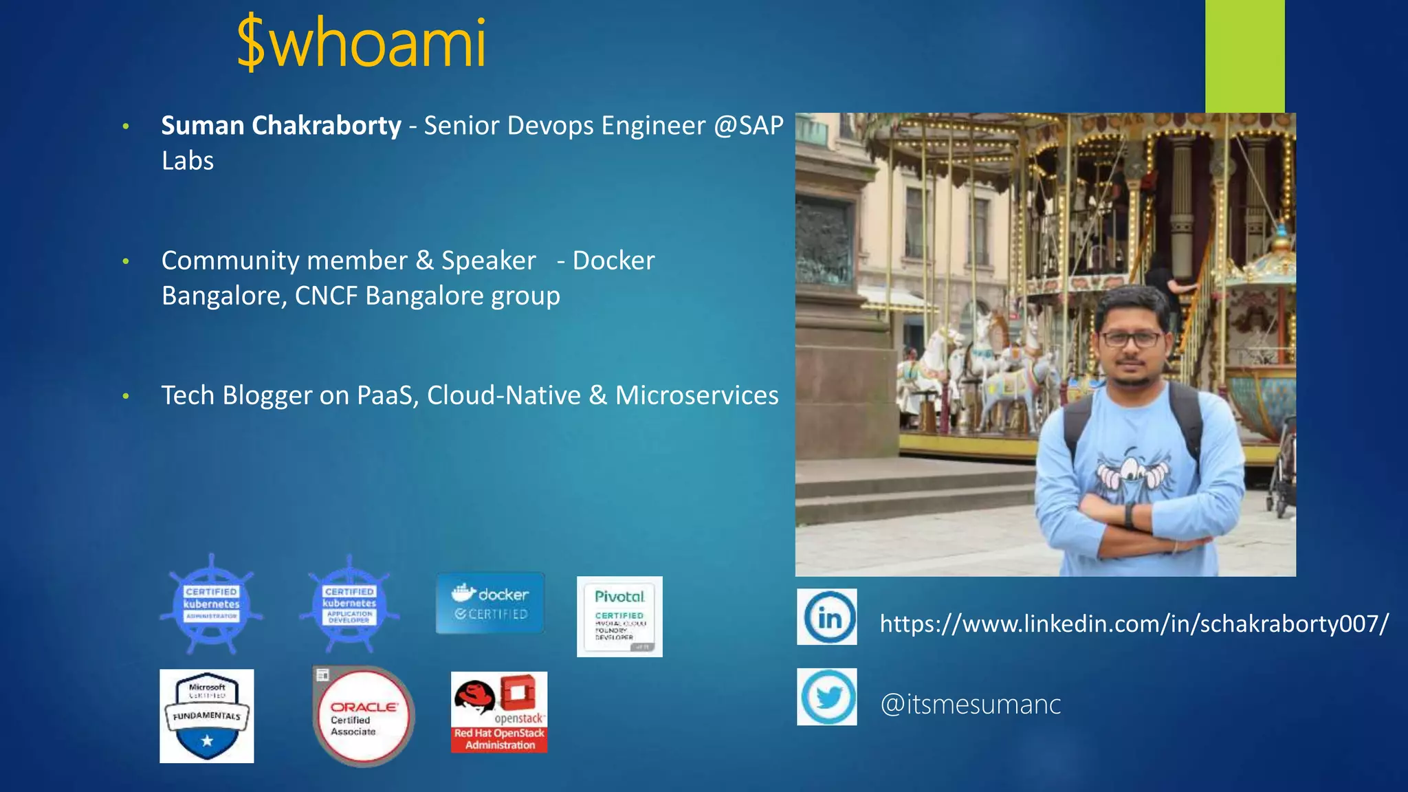 $whoami
• Suman Chakraborty - Senior Devops Engineer @SAP
Labs
• Community member & Speaker - Docker
Bangalore, CNCF Bangalore group
• Tech Blogger on PaaS, Cloud-Native & Microservices
https://www.linkedin.com/in/schakraborty007/
@itsmesumanc
 